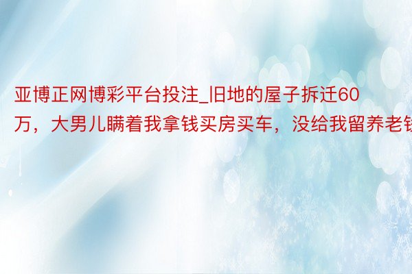 亚博正网博彩平台投注_旧地的屋子拆迁60万，大男儿瞒着我拿钱买房买车，没给我留养老钱