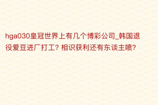 hga030皇冠世界上有几个博彩公司_韩国退役爱豆进厂打工? 相识获利还有东谈主喷?