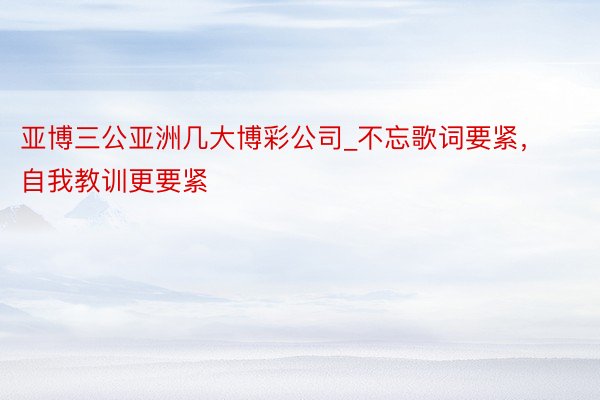 亚博三公亚洲几大博彩公司_不忘歌词要紧，自我教训更要紧