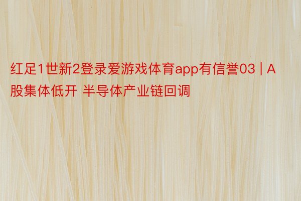 红足1世新2登录爱游戏体育app有信誉03 | A股集体低开 半导体产业链回调