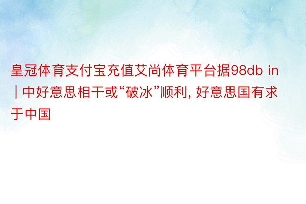 皇冠体育支付宝充值艾尚体育平台据98db in | 中好意思相干或“破冰”顺利, 好意思国有求于中国