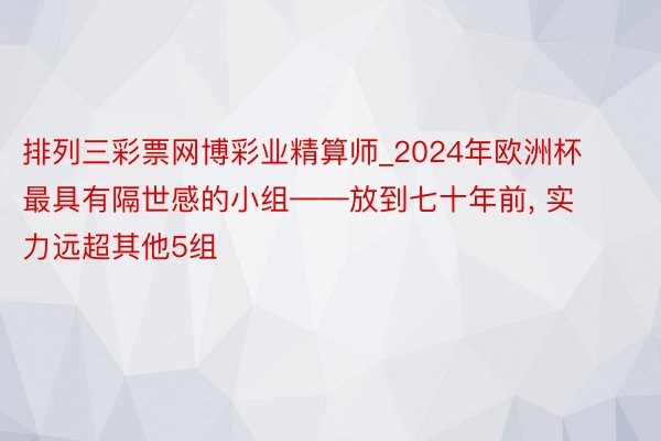 排列三彩票网博彩业精算师_2024年欧洲杯最具有隔世感的小组——放到七十年前, 实力远超其他5组