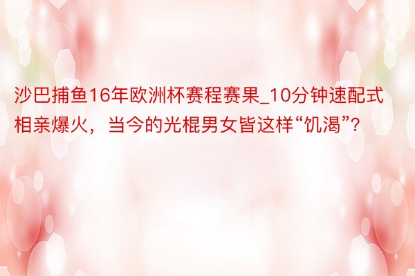 沙巴捕鱼16年欧洲杯赛程赛果_10分钟速配式相亲爆火，当今的光棍男女皆这样“饥渴”？