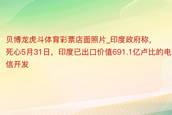 贝博龙虎斗体育彩票店面照片_印度政府称，死心5月31日，印度已出口价值691.1亿卢比的电信开发