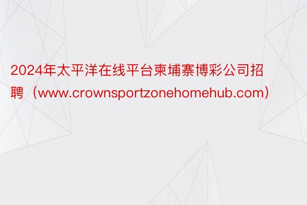 2024年太平洋在线平台柬埔寨博彩公司招聘（www.crownsportzonehomehub.com）