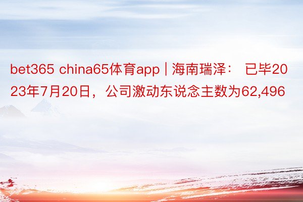 bet365 china65体育app | 海南瑞泽： 已毕2023年7月20日，公司激动东说念主数为62,496