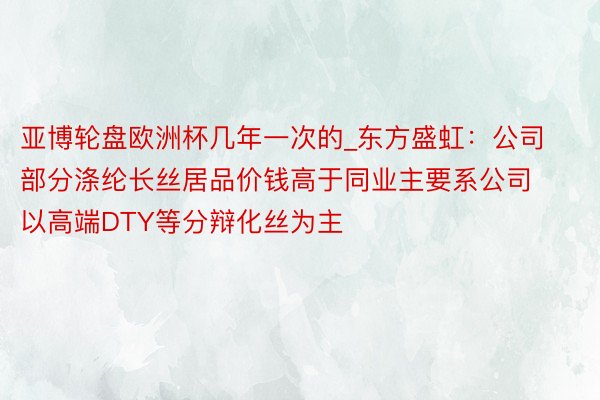 亚博轮盘欧洲杯几年一次的_东方盛虹：公司部分涤纶长丝居品价钱高于同业主要系公司以高端DTY等分辩化丝为主