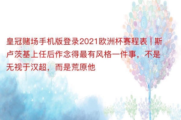 皇冠赌场手机版登录2021欧洲杯赛程表 | 斯卢茨基上任后作念得最有风格一件事，不是无视于汉超，而是荒原他