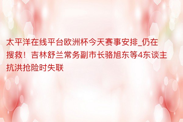 太平洋在线平台欧洲杯今天赛事安排_仍在搜救！吉林舒兰常务副市长骆旭东等4东谈主抗洪抢险时失联