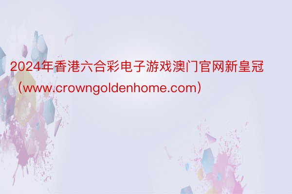 2024年香港六合彩电子游戏澳门官网新皇冠（www.crowngoldenhome.com）