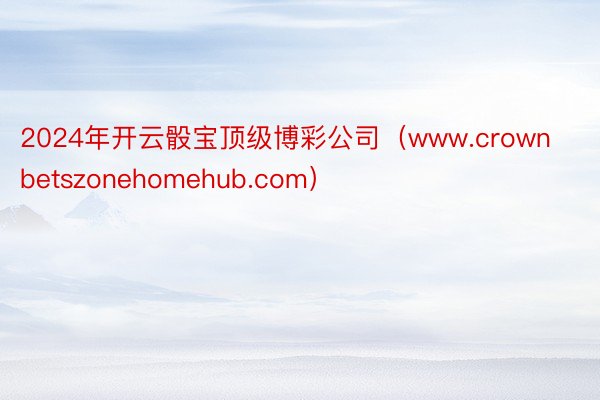 2024年开云骰宝顶级博彩公司（www.crownbetszonehomehub.com）