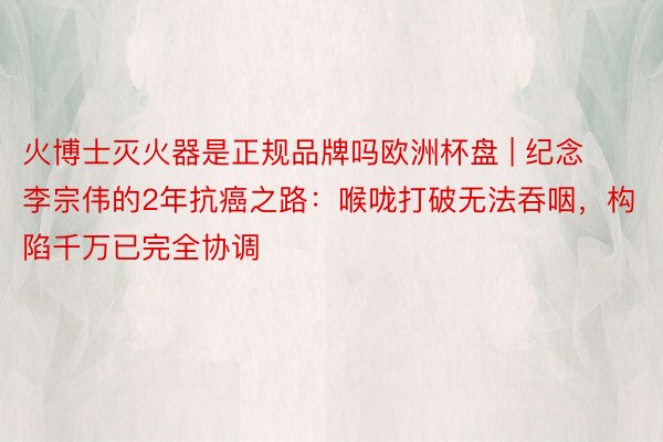 火博士灭火器是正规品牌吗欧洲杯盘 | 纪念李宗伟的2年抗癌之路：喉咙打破无法吞咽，构陷千万已完全协调