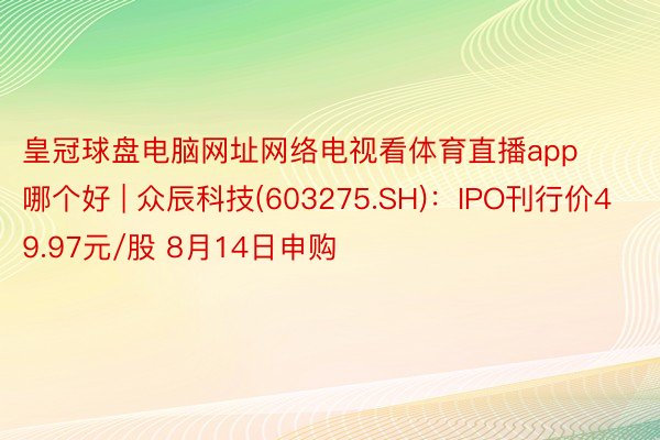 皇冠球盘电脑网址网络电视看体育直播app哪个好 | 众辰科技(603275.SH)：IPO刊行价49.97元/股 8月14日申购