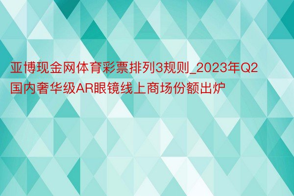 亚博现金网体育彩票排列3规则_2023年Q2国内奢华级AR眼镜线上商场份额出炉