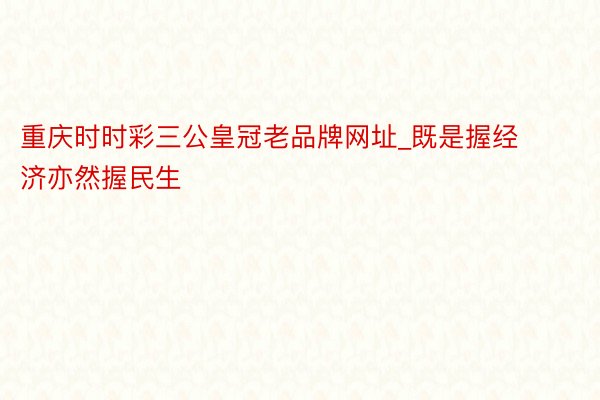 重庆时时彩三公皇冠老品牌网址_既是握经济亦然握民生