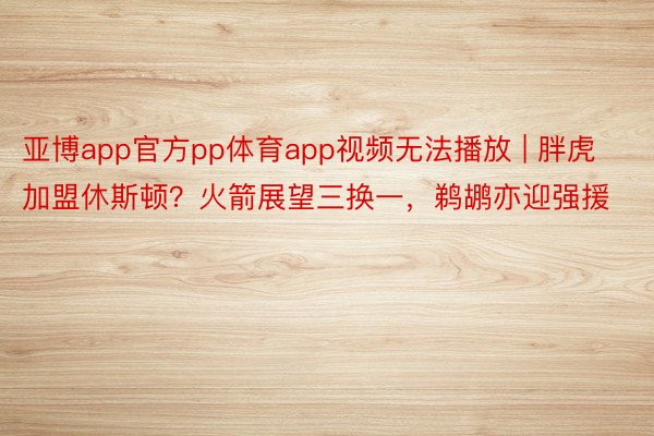 亚博app官方pp体育app视频无法播放 | 胖虎加盟休斯顿？火箭展望三换一，鹈鹕亦迎强援