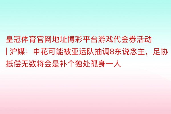 皇冠体育官网地址博彩平台游戏代金券活动 | 沪媒：申花可能被亚运队抽调8东说念主，足协抵偿无数将会是补个独处孤身一人