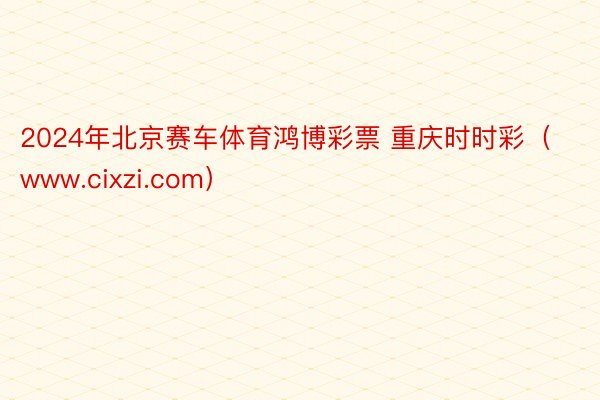 2024年北京赛车体育鸿博彩票 重庆时时彩（www.cixzi.com）