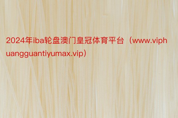 2024年iba轮盘澳门皇冠体育平台（www.viphuangguantiyumax.vip）