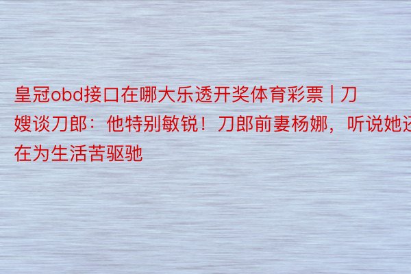 皇冠obd接口在哪大乐透开奖体育彩票 | 刀嫂谈刀郎：他特别敏锐！刀郎前妻杨娜，听说她还在为生活苦驱驰