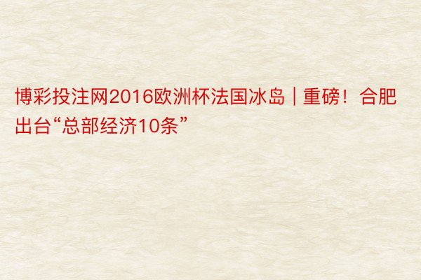 博彩投注网2016欧洲杯法国冰岛 | 重磅！合肥出台“总部经济10条”