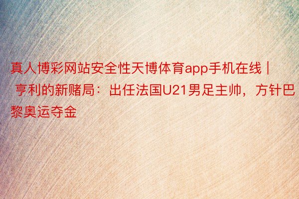 真人博彩网站安全性天博体育app手机在线 | 亨利的新赌局：出任法国U21男足主帅，方针巴黎奥运夺金