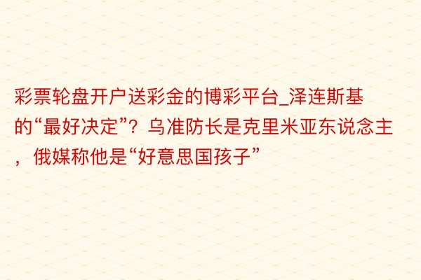 彩票轮盘开户送彩金的博彩平台_泽连斯基的“最好决定”？乌准防长是克里米亚东说念主，俄媒称他是“好意思国孩子”