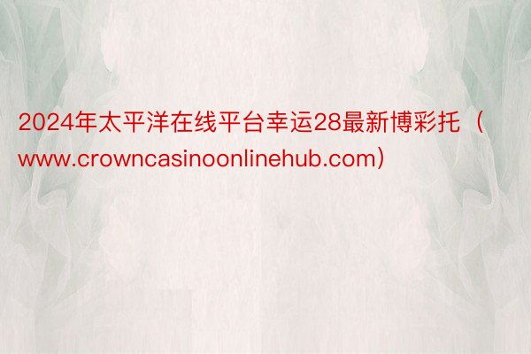 2024年太平洋在线平台幸运28最新博彩托（www.crowncasinoonlinehub.com）