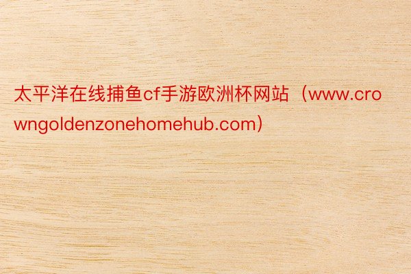 太平洋在线捕鱼cf手游欧洲杯网站（www.crowngoldenzonehomehub.com）