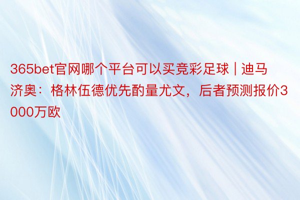 365bet官网哪个平台可以买竞彩足球 | 迪马济奥：格林伍德优先酌量尤文，后者预测报价3000万欧