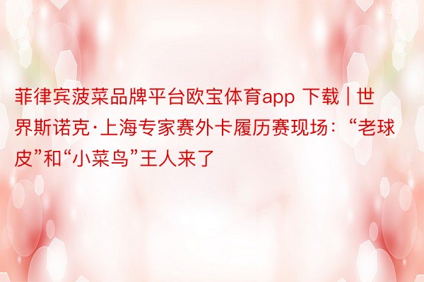 菲律宾菠菜品牌平台欧宝体育app 下载 | 世界斯诺克·上海专家赛外卡履历赛现场：“老球皮”和“小菜鸟”王人来了