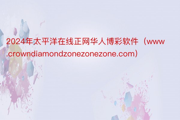 2024年太平洋在线正网华人博彩软件（www.crowndiamondzonezonezone.com）