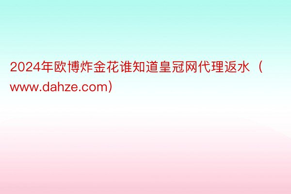 2024年欧博炸金花谁知道皇冠网代理返水（www.dahze.com）