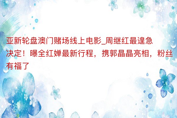 亚新轮盘澳门赌场线上电影_周继红最遑急决定！曝全红婵最新行程，携郭晶晶亮相，粉丝有福了