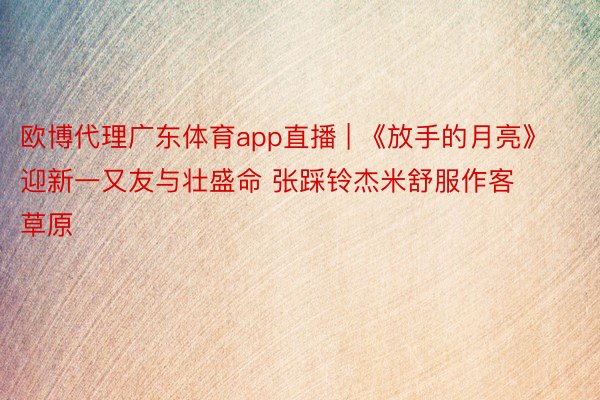 欧博代理广东体育app直播 | 《放手的月亮》迎新一又友与壮盛命 张踩铃杰米舒服作客草原