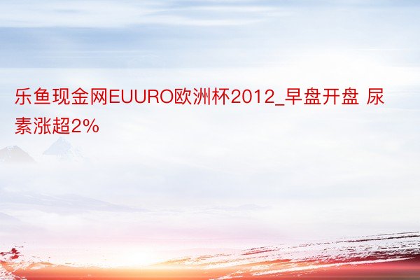 乐鱼现金网EUURO欧洲杯2012_早盘开盘 尿素涨超2%