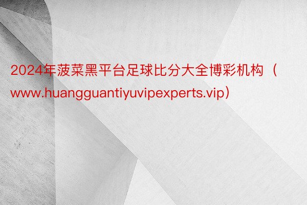 2024年菠菜黑平台足球比分大全博彩机构（www.huangguantiyuvipexperts.vip）