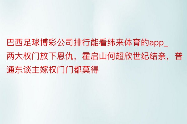 巴西足球博彩公司排行能看纬来体育的app_两大权门放下恩仇，霍启山何超欣世纪结亲，普通东谈主嫁权门门都莫得