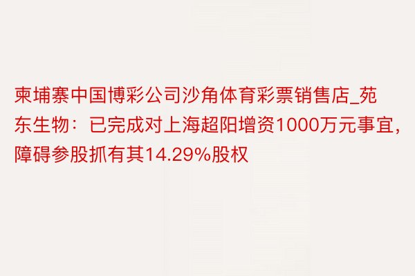 柬埔寨中国博彩公司沙角体育彩票销售店_苑东生物：已完成对上海超阳增资1000万元事宜，障碍参股抓有其14.29%股权