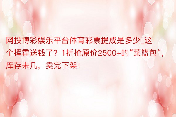 网投博彩娱乐平台体育彩票提成是多少_这个挥霍送钱了？1折抢原价2500+的“菜篮包“，库存未几，卖完下架！