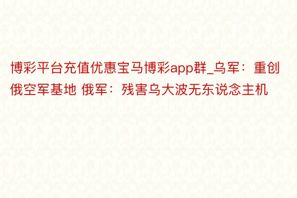 博彩平台充值优惠宝马博彩app群_乌军：重创俄空军基地 俄军：残害乌大波无东说念主机