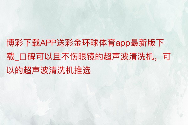 博彩下载APP送彩金环球体育app最新版下载_口碑可以且不伤眼镜的超声波清洗机，可以的超声波清洗机推选