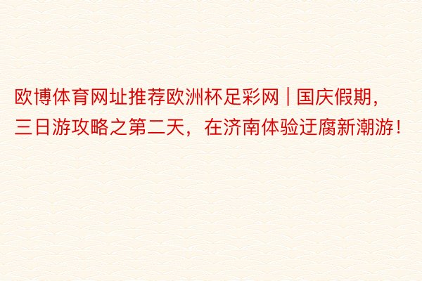 欧博体育网址推荐欧洲杯足彩网 | 国庆假期，三日游攻略之第二天，在济南体验迂腐新潮游！